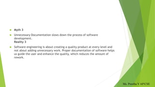  Myth 3
 Unnecessary Documentation slows down the process of software
development.
Reality 3
 Software engineering is about creating a quality product at every level and
not about adding unnecessary work. Proper documentation of software helps
us guide the user and enhance the quality, which reduces the amount of
rework.
Ms. Preetha V AP/CSE
 
