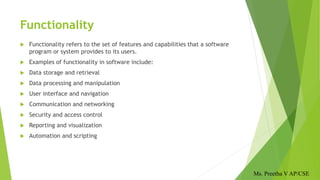 Functionality
 Functionality refers to the set of features and capabilities that a software
program or system provides to its users.
 Examples of functionality in software include:
 Data storage and retrieval
 Data processing and manipulation
 User interface and navigation
 Communication and networking
 Security and access control
 Reporting and visualization
 Automation and scripting
Ms. Preetha V AP/CSE
 