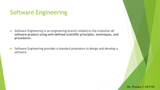 Software Engineering
 Software Engineering is an engineering branch related to the evolution of
software product using well-defined scientific principles, techniques, and
procedures.
 Software Engineering provides a standard procedure to design and develop a
software.
Ms. Preetha V AP/CSE
 