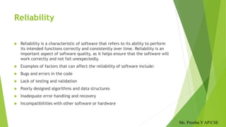 Reliability
 Reliability is a characteristic of software that refers to its ability to perform
its intended functions correctly and consistently over time. Reliability is an
important aspect of software quality, as it helps ensure that the software will
work correctly and not fail unexpectedly.
 Examples of factors that can affect the reliability of software include:
 Bugs and errors in the code
 Lack of testing and validation
 Poorly designed algorithms and data structures
 Inadequate error handling and recovery
 Incompatibilities with other software or hardware
Ms. Preetha V AP/CSE
 