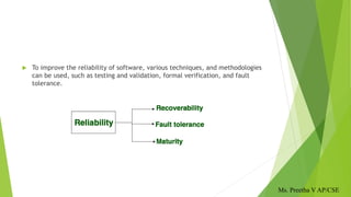  To improve the reliability of software, various techniques, and methodologies
can be used, such as testing and validation, formal verification, and fault
tolerance.
Ms. Preetha V AP/CSE
 