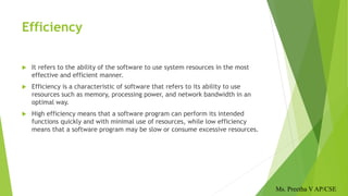 Efficiency
 It refers to the ability of the software to use system resources in the most
effective and efficient manner.
 Efficiency is a characteristic of software that refers to its ability to use
resources such as memory, processing power, and network bandwidth in an
optimal way.
 High efficiency means that a software program can perform its intended
functions quickly and with minimal use of resources, while low efficiency
means that a software program may be slow or consume excessive resources.
Ms. Preetha V AP/CSE
 