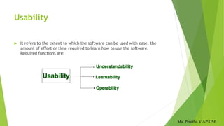 Usability
 It refers to the extent to which the software can be used with ease. the
amount of effort or time required to learn how to use the software.
Required functions are:
Ms. Preetha V AP/CSE
 