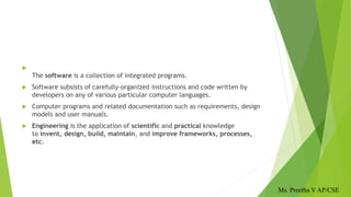 
The software is a collection of integrated programs.
 Software subsists of carefully-organized instructions and code written by
developers on any of various particular computer languages.
 Computer programs and related documentation such as requirements, design
models and user manuals.
 Engineering is the application of scientific and practical knowledge
to invent, design, build, maintain, and improve frameworks, processes,
etc.
Ms. Preetha V AP/CSE
 