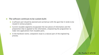 The software continues to be custom-built:
 A software part should be planned and carried out with the goal that it tends to be
reused in various projects.
 Current reusable segments encapsulate the two pieces of information and the
preparation that is applied to the information, empowering the programmer to
make new applications from reusable parts.
 In the hardware world, component reuse is a natural part of the engineering
process.
Ms. Preetha V AP/CSE
 