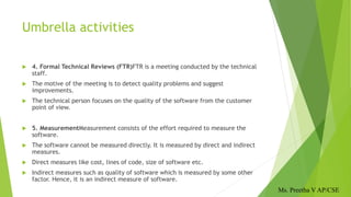 Umbrella activities
 4. Formal Technical Reviews (FTR)FTR is a meeting conducted by the technical
staff.
 The motive of the meeting is to detect quality problems and suggest
improvements.
 The technical person focuses on the quality of the software from the customer
point of view.
 5. MeasurementMeasurement consists of the effort required to measure the
software.
 The software cannot be measured directly. It is measured by direct and indirect
measures.
 Direct measures like cost, lines of code, size of software etc.
 Indirect measures such as quality of software which is measured by some other
factor. Hence, it is an indirect measure of software.
Ms. Preetha V AP/CSE
 
