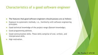 Characteristics of a good software engineer
 The features that good software engineers should possess are as follows:
 Exposure to systematic methods, i.e., familiarity with software engineering
principles.
 Good technical knowledge of the project range (Domain knowledge).
 Good programming abilities.
 Good communication skills. These skills comprise of oral, written, and
interpersonal skills.
 High motivation.
Ms. Preetha V AP/CSE
 
