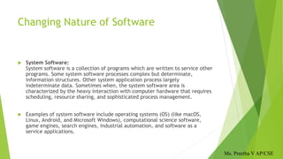 Changing Nature of Software
 System Software:
System software is a collection of programs which are written to service other
programs. Some system software processes complex but determinate,
information structures. Other system application process largely
indeterminate data. Sometimes when, the system software area is
characterized by the heavy interaction with computer hardware that requires
scheduling, resource sharing, and sophisticated process management.
 Examples of system software include operating systems (OS) (like macOS,
Linux, Android, and Microsoft Windows), computational science software,
game engines, search engines, industrial automation, and software as a
service applications.
Ms. Preetha V AP/CSE
 
