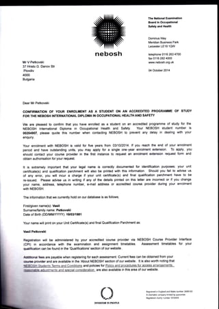 MrV Petkovski
37 Hristo G. Danov Str
Plovdiv
4000
Bulgaria
The ilational Examination
Board in Occupational
Safuty and Health
Dominus Way
Meridian Business Park
Leicester LE19 1QW
telephone 0116 263 4700
fax 0116 282 4000
www.nebosh.org.uk
M October 2014
Dear Mr Petkovski
GONFIRMATION OF YOUR ENROLMENT AS A STUDENT ON AN ACCREDITED PROGRAMME OF STUDY
FOR THE NEBOSH INTERNATIONAL DIPLOMA IN OCCUPATIONAL HEALTH AND SAFETY
We are pleased to confirm that you have enrolled as a student on an accredited programme of study for the
NEBOSH International Diploma in Occupational Health and Safety. Your NEBOSH student number is
00254907, please quote this number when contacting NEBOSH to prevent any delay in dealing with your
enquiry.
Your enrolment with NEBOSH is valid for five years from O3l1Ol2O14. lf you reach tre end of your enrolment
period and have outstanding units, you may apply for a single one-year enrdment exEnsion. To apply, you
should contact your course provider in the first instance to request an enrolment extension rcquest form and
obtain authorisation for your request.
It is extremely important that your legal name is conectly documented for identification purpcies; your unit
certificate(s) and qualification parchment will also be printed with this information. Should you fail to advise us
of any error, you will incur a charge if your unit certificate(s) and final qualification parcfiment have to be
re-issued. Please advise us in writing if any of the details printed on this letter are inconect or if you change
your name, address, telephone number, e-mail address or accredited course provider durirg your enrolment
with NEBOSH.
The information that we currently hold on our database is as follows;
FirsUgiven name(s): Vasil
Surname/family name: Petkovski
Date of Birth (DD/MMAfYYY): 19103/1981
Your name will print on your Unit Certificate(s) and final Qualification Parchment as:
lhsil Petkovski
Registration will be administered by your accredited course provider via NEBOSH Course Provider lnterface
(CPt) in accordance with the examination and assignment timetables. Assessment timetables for your
Tr*ratbp can be found in the 'Qualifications'section of our website.
ffil ftes are payable when registering for each assessment. Current fees can be obtained from your
m j:uibr and are available in the 'About NEBOSH'section of our website. lt is also worth noting that
ffiSll S&dents Terms and ConditiOnS and policies for Policy and procedures for access arranqements,
nllnqru drsfirents and soecial-conside{Ati.glr are also available in this area of our website
Reg6tered io England and Wales number 2698100
A charitable company limited by guarante
Registsed charity number 1010444
nebosh
ErE$ $* fEqf;lti
 