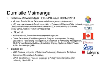 Dumisile Msimanga
• Embassy of Sweden/Sida HRE, NPO, since October 2013
– +7 years Private Sector Experience: retail management, procurement
– +11 years experience in Development Work: Embassy of Sweden/Sida, National
Democratic Institute for International Affairs (NDI), CIDA/Embassy of Canada,
Mercy Corps , Catholic Relief Services (CRS)
• Good at:
- Southern Africa, International Development Agencies
- Donor Experience, Fund Management, Program Management, Strategy,
Stakeholder Relationship Management, Consortium & Partnership Management,
CSO Partner Capacity Building, Knowledge Sharing Platforms, RBM, Private
Public Partnerships (PPP)
• Studied at:
- MBA: National University of Science & Technology, Bulawayo, Zimbabwe
- Economics: University of Zimbabwe
- MPhil. Development Finance: registered at Nelson Mandela Metropolitan
University, South Africa
 