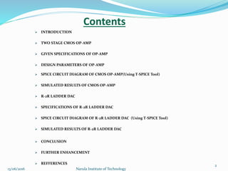 Contents
 INTRODUCTION
 TWO STAGE CMOS OP-AMP
 GIVEN SPECIFICATIONS OF OP-AMP
 DESIGN PARAMETERS OF OP-AMP
 SPICE CIRCUIT DIAGRAM OF CMOS OP-AMP(Using T-SPICE Tool)
 SIMULATED RESULTS OF CMOS OP-AMP
 R-2R LADDER DAC
 SPECIFICATIONS OF R-2R LADDER DAC
 SPICE CIRCUIT DIAGRAM OF R-2R LADDER DAC (Using T-SPICE Tool)
 SIMULATED RESULTS OF R-2R LADDER DAC
 CONCLUSION
 FURTHER ENHANCEMENT
 REFFERENCES
2
13/06/2016 Narula Institute of Technology
 