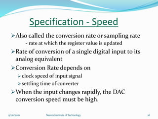 Also called the conversion rate or sampling rate
- rate at which the register value is updated
Rate of conversion of a single digital input to its
analog equivalent
Conversion Rate depends on
 clock speed of input signal
 settling time of converter
When the input changes rapidly, the DAC
conversion speed must be high.
Specification - Speed
2613/06/2016 Narula Institute of Technology
 