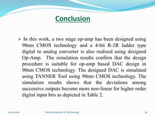 Conclusion
 In this work, a two stage op-amp has been designed using
90nm CMOS technology and a 4-bit R-2R ladder type
digital to analog converter is also realised using designed
Op-Amp. The simulation results confirm that the design
procedure is suitable for op-amp based DAC design in
90nm CMOS technology. The designed DAC is simulated
using TANNER Tool using 90nm CMOS technology. The
simulation results shows that the deviations among
successive outputs become more non-linear for higher order
digital input bits as depicted in Table 2.
3613/06/2016 Narula Institute of Technology
 