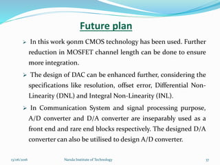 Future plan
 In this work 90nm CMOS technology has been used. Further
reduction in MOSFET channel length can be done to ensure
more integration.
 The design of DAC can be enhanced further, considering the
specifications like resolution, offset error, Differential Non-
Linearity (DNL) and Integral Non-Linearity (INL).
 In Communication System and signal processing purpose,
A/D converter and D/A converter are inseparably used as a
front end and rare end blocks respectively. The designed D/A
converter can also be utilised to design A/D converter.
3713/06/2016 Narula Institute of Technology
 