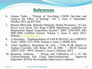 6. Amana Yadav , “Design of Two-Stage CMOS Op-Amp and
Analyze the Effect of Scaling”, Vol. 2, Issue 5, September-
October 2012, pp.647-654.
7. Basanta Bhowmik, Manisha Pattanaik, Pankaj Srivastava, “A Low
Power Low Noise Two Stage CMOS Operational Amplifier for
Biopotential Signal Acquisition System”, ISSN 2250-2459, ISO
9001:2008 Certified Journal, Volume 3, Issue 4, April 2013,
Website: www.ijetae.com.
8. A Sowjanya , “Implementation of 4-bit R-2R DAC on CADENCE
Tools”, ISSN: 2321-9939, Volume 4, Issue 1, IJEDR 2016.
9. Ankit Upadhyay, Rajanikant M. Soni , “3-bit R-2R Digital to
Analog Converter with Better INL & DNL ” , IJEAT Journal
,ISSN: 2249 – 8958, Volume-2, Issue-3, February 2013.
10. Benjamin Jankunas , “ Design and Calibration of a 12- Bit
Current-Steering Dac Using Data-Interleaving” , Approved
September 2014 by the Graduate Supervisory Cmmittee.
References
3913/06/2016 Narula Institute of Technology
 