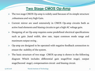 Two Stage CMOS Op-Amp
 The two stage CMOS Op-amp is widely used because of its simple structure
,robustness and very high Gain.
 Current mirror are used extensively in CMOS Op-amp circuits both as
active load elements and biasing circuits to get a high AC voltage gain.
 Designing of an Op-amp requires some predefined electrical specifications
such as gain ,band width, slew rate, input common mode range and
maximum output swing .
 Op-amp are designed to be operated with negative feedback connection to
ensure the stability of the system.
 The basic structure of two stage CMOS op-amp is shown in the following
diagram Which includes differential gain stage(First stage), output
stage(Second stage), compensation circuit and biasing circuit.
413/06/2016 Narula Institute of Technology
 