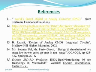 11. “ world’s fastest Digital to Analog Converter (DAC)” from
Tektronix Component Solutions.
12. https://www.google.co.in/url?sa=t&rct=j&q=&esrc=s&source=we
b&cd=1&cad=rja&uact=8&ved=0ahUKEwjVlPOWxd7MAhWL
QY8KHWT6A1oQFggcMAA&url=http%3A%2F%2Fume.gatech.
edu%2Fmechatronics_course%2FDAC_S06.ppt&usg=AFQjCNFs
hvpTBjo_2PpiDda4yBOR7-fW9g&bvm=bv.122129774,d.c2I
13. B. Razavi, “Design of Analog CMOS Integrated Circuits”,
McGraw-Hill Higher Education, 2002
14. Mr. Soumen Pal, Ms. Pinky Ghosh, “ Design & simulation of two
stage low power cmos op-amp in nm range”,ICCACCS, pp-425-
432, Springer, 2014.
15. Etienne SICARD Professor, INSA-Dgei,“Introducing 90 nm
technology in Microwind3”, Website: Etienne, sicardtdlinsa-
toulouse. Fr .
References
4013/06/2016 Narula Institute of Technology
 
