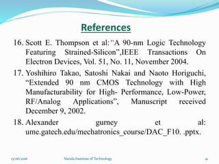 16. Scott E. Thompson et al:“A 90-nm Logic Technology
Featuring Strained-Silicon”,IEEE Transactions On
Electron Devices, Vol. 51, No. 11, November 2004.
17. Yoshihiro Takao, Satoshi Nakai and Naoto Horiguchi,
“Extended 90 nm CMOS Technology with High
Manufacturability for High- Performance, Low-Power,
RF/Analog Applications”, Manuscript received
December 9, 2002.
18. Alexander gurney et al:
ume.gatech.edu/mechatronics_course/DAC_F10. .pptx.
References
4113/06/2016 Narula Institute of Technology
 
