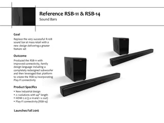 Reference  RSB-­‐11  &  RSB-­‐14
Sound  Bars
Goal
Replace  the  very  successful  R-­‐10B  
sound  bar  at  mass  retail  with  a  
new  design  delivering  a  greater  
feature  set
Outcome
Produced  the  RSB-­‐11  with  
improved  connectivity,  family  
design  language  including  a  
completely  redesigned  subwoofer  
and  then  leveraged  that  platform  
to  create  the  RSB-­‐14  incorporating  
Play-­‐Fi  connectivity
Product  Specifics
s New  industrial  design
s 2.1  solutions  with  44”  length
s HDMI  2.0  (3  x  in  and  1  x  out)
s Play-­‐Fi  connectivity  (RSB-­‐14)
Launches  Fall  2016
 