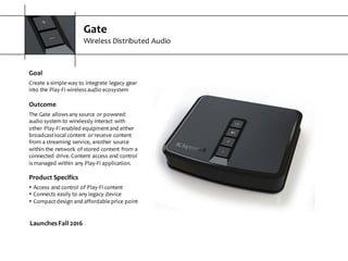 Gate
Wireless  Distributed  Audio
Goal
Create  a  simple  way  to  integrate  legacy  gear  
into  the  Play-­‐Fi  wireless  audio  ecosystem
Outcome
The  Gate  allows  any  source  or  powered  
audio  system  to  wirelessly  interact  with  
other  Play-­‐Fi  enabled  equipment  and  either  
broadcast  local  content   or  receive  content  
from  a  streaming  service,  another  source  
within  the  network  of  stored  content  from  a  
connected  drive.  Content  access  and  control  
is  managed  within  any  Play-­‐Fi  application.
Product  Specifics
s Access  and  control  of  Play-­‐Fi  content
s Connects  easily  to  any  legacy  device
s Compact  design  and  affordable  price  point
Launches  Fall  2016
 