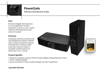 PowerGate
Wireless  Distributed  Audio
Goal
Provide  an  elegant  and  simple  way  
for  a  new  generation  of  audio  
enthusiasts  to  power  a  2.0/2.1  system  
while  also  allowing  access  to  and  
control  of  content
Outcome
PowerGate  combines  a  powerful  and  
well  designed  two-­‐channel   amplifier  
with  a  myriad  of  connection  options  
including  Play-­‐Fi  wireless  content  
access  and  control  to  create  an  
incredibly  versatile  solution  for  
almost  any  2.0  or  2.1  set-­‐up
High Res
Digital Inputs
Launches  Fall  2016
Product  Specifics
s Numerous  connection   options:  Phono  Pre-­‐Amp,  Digital,  Analog,  Bluetooth,  Play-­‐Fi
s 100W  x  2  digital  amplifier
s Access  and  control  of  Play-­‐Fi  content  through   any  Play-­‐Fi  application
 