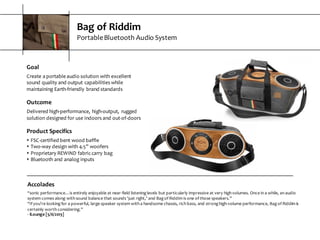Bag  of  Riddim
Portable  Bluetooth  Audio  System
Accolades
“sonic  performance…is  entirely  enjoyable  at  near-­‐field  listening  levels  but  particularly  impressive  at  very  high  volumes.  Once  in  a  while,  an  audio  
system  comes  along  with  sound  balance  that  sounds  ‘just  right,’  and  Bag  of  Riddim  is  one  of  those  speakers.”
“If  you’re  looking  for  a  powerful,  large  speaker  system  with  a  handsome  chassis,  rich  bass,  and  strong  high-­‐volume  performance,  Bag  of  Riddim  is  
certainly  worth  considering.”
-­‐ iLounge  [5/6/2013]
Goal
Create  a  portable  audio  solution  with  excellent  
sound  quality  and  output  capabilities  while  
maintaining  Earth-­‐friendly  brand  standards
Outcome
Delivered  high-­‐performance,  high-­‐output,   rugged  
solution  designed  for  use  indoors  and  out-­‐of-­‐doors
Product  Specifics
s FSC-­‐certified  bent  wood  baffle
s Two-­‐way  design  with  4.5”  woofers
s Proprietary  REWIND  fabric  carry  bag
s Bluetooth  and  analog  inputs
 