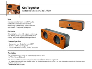 Get  Together
Portable  Bluetooth  Audio  System
Goal
Create  a  versatile,  “semi-­‐portable”  audio  
solution  for  multiple  locations  while  
maintaining  Earth-­‐friendly  brand  standards  
and  achieve  a  $199  retail  price  point
Outcome
Hit  target  price  point  with  a  great  performing,  
two-­‐channel,   two-­‐way  solution  with  built-­‐in  
battery  and  made  of  Earth-­‐friendly  materials
Product  Specifics
s Stereo,  two-­‐way  design  for  $199  MSRP
s Bamboo  baffle  and  rear  panel
s Exclusive  REWIND  covered,  ported  enclosure
Accolades
“The  sound  it  kicks  out  is  superb  for  such  a  relatively  compact  unit.”
-­‐ Let’sTalk-­‐Tech.com  [6/4/2014]
“The  Bose  Soundlink  III  sounded  boomy  and  muddy  compared  to  the  Marley  Get  Together.”
“The  Marley  Get  Together  actually  sounded  wider,  like  you  were  actually  hearing  stereo…The  Bose  Soundlink  III  sounded  like  a  booming  mono  
speaker  in  comparison.”
-­‐ TheGadgeteer.com  [7/2/2015]
 
