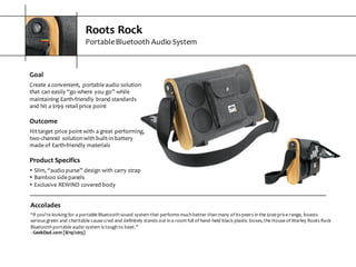 Roots  Rock
Portable  Bluetooth  Audio  System
Accolades
“if  you’re  looking  for  a  portable  Bluetooth  sound  system  that  performs  much  better  than  many  of  its  peers  in  the  $200  price  range,  boasts  
serious  green  and  charitable  cause  cred  and  definitely  stands  out  in  a  room  full  of  hand-­‐held  black  plastic  boxes,  the  House  of  Marley  Roots  Rock  
Bluetooth  portable  audio  system  is  tough  to  beat.”
-­‐ GeekDad.com  [8/19/2013]
Goal
Create  a  convenient,   portable  audio  solution  
that  can  easily  “go  where  you  go”  while  
maintaining  Earth-­‐friendly  brand  standards  
and  hit  a  $199  retail  price  point
Outcome
Hit  target  price  point  with  a  great  performing,  
two-­‐channel   solution  with  built-­‐in  battery  
made  of  Earth-­‐friendly  materials
Product  Specifics
s Slim,  “audio  purse”  design  with  carry  strap
s Bamboo  side  panels
s Exclusive  REWIND  covered  body
 
