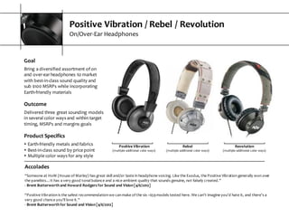 Positive  Vibration  /  Rebel  /  Revolution
On/Over-­‐Ear  Headphones
Accolades
“Someone  at  HoM  (House  of  Marley)  has  great  skill  and/or  taste  in  headphone  voicing.  Like  the  Exodus,  the  Positive  Vibration  generally  won  over  
the  panelists…It  has  a  very  good  tonal  balance  and  a  nice  ambient  quality  that  sounds  genuine,  not  falsely  created.”
-­‐ Brent  Butterworth  and  Howard  Rodgers  for  Sound  and  Vision  [4/6/2012]
“Positive  Vibration  is  the  safest  recommendation  we  can  make  of  the  six  ~$59  models  tested  here.  We  can’t  imagine  you’d  hate  it, and  there’s  a  
very  good  chance  you’ll  love  it.”
-­‐ Brent  Butterworth  for  Sound  and  Vision  [4/6/2012]
Positive  Vibration
(multiple  additional  color  ways)
Rebel
(multiple  additional  color  ways)
Revolution
(multiple  additional  color  ways)
Goal
Bring  a  diversified  assortment  of  on  
and  over-­‐ear  headphones  to  market  
with  best-­‐in-­‐class  sound  quality  and  
sub  $100  MSRPs  while  incorporating  
Earth-­‐friendly  materials
Outcome
Delivered  three  great  sounding  models  
in  several  color  ways  and  within  target  
timing,  MSRPs  and  margins  goals  
Product  Specifics
s Earth-­‐friendly  metals  and  fabrics
s Best-­‐in-­‐class  sound  by  price  point
s Multiple  color  ways  for  any  style
 