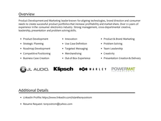 Overview
Product  Development  and  Marketing  leader  known  for  aligning  technologies,  brand  direction  and  consumer  
needs  to  create  successful  product  portfolios  that  increase  profitability  and  market  share.  Over  22  years  of  
experience  in  the  consumer  electronics  industry.  Strong  management,  cross-­‐departmental  creative,  
leadership,  presentation  and  problem  solving  skills.
• Product  Development
• Strategic  Planning
• Roadmap  Development
• Competitive  Positioning
• Business  Case  Creation
Additional  Details
• LinkedIn  Profile:  https://www.linkedin.com/in/anthonyostrom
• Resume  Request:  tonyostrom@yahoo.com
• Innovation
• Use  Case  Definition
• Targeted  Messaging
• Merchandising
• Out-­‐of-­‐Box  Experience
• Product  &  Brand  Marketing
• Problem  Solving
• Team  Leadership
• Creativity
• Presentation  Creation  &  Delivery
 