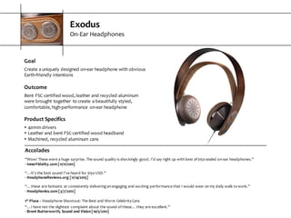 Exodus
On-­‐Ear  Headphones
Goal
Create  a  uniquely  designed  on-­‐ear  headphone  with  obvious  
Earth-­‐friendly  intentions
Outcome
Bent  FSC-­‐certified  wood,  leather  and  recycled  aluminum  
were  brought  together   to  create  a  beautifully  styled,  
comfortable,  high-­‐performance   on-­‐ear  headphone
Product  Specifics
s 40mm  drivers
s Leather  and  bent  FSC-­‐certified  wood  headband
s Machined,  recycled  aluminum  cans
Accolades
“Wow!  These  were  a  huge  surprise.  The  sound  quality  is  shockingly  good.  I'd  say  right  up  with  best  of  $150  sealed  on-­‐ear  headphones.”
-­‐ InnerFidelity.com  [11/11/2011]
“…it's  the  best  sound  I've  heard  for  $150  USD.”
-­‐ HeadphoneReviews.org  [11/14/2015]
“…these  are  fantastic  at  consistently  delivering  an  engaging  and  exciting  performance  that  I  would  wear  on  my  daily  walk  to  work.”
-­‐ Headphonics.com  [3/7/2012]
1st Place  – Headphone  Shootout:  The  Best  and  Worst  Celebrity  Cans
“…I  have  not  the  slightest  complaint  about  the  sound  of  these…  they  are  excellent.”
-­‐ Brent  Butterworth,  Sound  and  Vision  [10/5/2011]
 