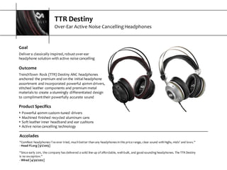 TTR  Destiny
Over-­‐Ear  Active  Noise  Cancelling  Headphones
Accolades
“Comfiest  headphones  I’ve  ever  tried,  much  better  than  any  headphones  in  this  price  range,  clear  sound  with  highs,  mids’  and  lows.”
-­‐ Head-­‐Fi.org  [5/1/2013]
“Since  early  2011,  the  company  has  delivered  a  solid  line-­‐up  of  affordable,  well-­‐built,  and  good-­‐sounding  headphones.  The  TTR  Destiny  
is  no  exception.”
-­‐ Wired  [4/30/2012]
Goal
Deliver  a  classically  inspired,  robust  over-­‐ear  
headphone  solution  with  active  noise  cancelling
Outcome
TrenchTown   Rock  (TTR)  Destiny  ANC  headphones  
anchored  the  premium  end  on  the  initial  headphone  
assortment  and  incorporated  powerful  40mm  drivers,  
stitched  leather  components  and  premium  metal  
materials  to  create  a  stunningly  differentiated  design  
to  compliment  their  powerfully  accurate  sound
Product  Specifics
s Powerful  40mm  custom-­‐tuned  drivers
s Machined  finished  recycled  aluminum  cans  
s Soft  leather  inner  headband  and  ear  cushions
s Active  noise  cancelling  technology
 