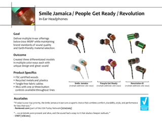 Smile  Jamaica  /  People  Get  Ready  /  Revolution
In-­‐Ear  Headphones
Goal
Deliver  multiple  in-­‐ear  offerings  
below  $100  MSRP  while  maintaining  
brand  standards  of  sound  quality  
and  Earth-­‐friendly  material  selection
Outcome
Created  three  differentiated  models  
in  multiple  color  ways  each  with  
unique  design  and  great  sound
Product  Specifics
s FSC-­‐certified  woods
s Recycled  metals  and  plastics
s Tangle-­‐free  fabric  cables
s Mics  with  one  or  three-­‐button           
controls  available  throughout  lines
Accolades
“If  value  is  your  top  priority,  the  Smile  Jamaica  in-­‐ears  are  a  superb  choice  that  combine  comfort,  durability,  style,  and  performance  
for  less  than  $20.”
-­‐ Reviewed.com  (part  of  the  USA  Today  Network  [11/20/2015]
“…vocal  details  were  present  and  alive,  and  the  sound  had  a  snap  to  it  that  eludes  cheaper  earbuds.”
-­‐ CNET  [11/8/2012]
Smile  Jamaica
(multiple  additional  color  ways)
People  Get  Ready
(multiple  additional  color  ways)
Revolution  IE
(multiple  additional  color  ways)
 