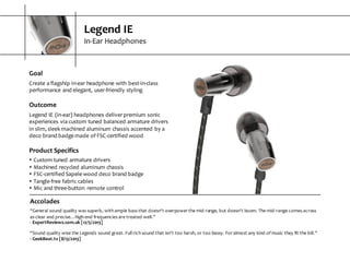 Legend  IE
In-­‐Ear  Headphones
Goal
Create  a  flagship  in-­‐ear  headphone  with  best-­‐in-­‐class  
performance  and  elegant,  user-­‐friendly  styling
Outcome
Legend  IE  (in-­‐ear)  headphones  deliver  premium  sonic  
experiences  via  custom  tuned  balanced  armature  drivers  
in  slim,  sleek  machined  aluminum  chassis  accented  by  a  
deco  brand  badge  made  of  FSC-­‐certified  wood
Product  Specifics
s Custom  tuned  armature  drivers
s Machined  recycled  aluminum  chassis
s FSC-­‐certified  Sapele  wood  deco  brand  badge
s Tangle-­‐free  fabric  cables
s Mic  and  three-­‐button   remote  control
Accolades
“General  sound  quality  was  superb,  with  ample  bass  that  doesn't  overpower  the  mid-­‐range,  but  doesn't  boom.  The  mid-­‐range  comes  across  
as  clear  and  precise…high-­‐end  frequencies  are  treated  well.”
-­‐ ExpertReviews.com.uk  [12/5/2013]
“Sound  quality  wise  the  Legends  sound  great.  Full  rich  sound  that  isn’t  too  harsh,  or  too  bassy.  For  almost  any  kind  of  music they  fit  the  bill.”
-­‐ GeekBeat.tv  [8/13/2013]
 