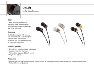 UpLift
In-­‐Ear  Headphones
Accolades
“The  House  of  Marley  Uplift  In-­‐Ear  Headphones  continue  to  show  the  audio  design  strength  of  the  brand  with  clear  audio  and  balanced  sound.”
-­‐ MobileTechReview.com  [11/6/2013]
Goal
Create  the  next  generation  of  
entry/mid  in-­‐ear  solutions  while  
refining  brand  identity  in  years  two  
and  three  of  growth
Outcome
Sketched  concept  at  CES  2013  and  
was  in  market  with  a  well  designed  
solution  made  of  machined  
aluminum  and  FSC-­‐certified  woods  
by  fall  of  that  same  year
Product  Specifics
s 8mm  drivers  in  custom-­‐tuned  enclosures
s Machined  recycled  aluminum
s FSC-­‐certified  Sapele  and  Beech  woods
s Tangle-­‐free  cables
 