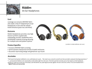 Riddim
On-­‐Ear  Headphones
Accolades
“We  found  the  headset  exhibited  a  very  well-­‐balanced  sound…  The  result  was  a  smooth  overall  tone  that  provided  a  pleasant  listening  experience.”
“…we  found  the  Riddim  to  be  remarkably  comfortable  right  from  the  start.  The  thick  pad  that  extends  across  the  majority  of  the  headband  
perfectly  conforms  to  the  top  of  the  head,  and  the  leather  ear  pads  hug  luxuriously  against  the  ears  with  the  comfort  of  an  old  baseball  mitt.”
-­‐ DigitalTrends.com  [4/23/2013]
(available  in  multiple  additional  color  ways)
Goal
Leverage  our  exclusive  REWIND  fabric  
and  create  a  line  of  mid/premium  on-­‐ear  
headphones  in  line  with  the  refined  
brand  direction  (years  two  and  three)
Outcome
Riddim  headphones  provide  a  very  high  
level  of  comfort  coupled  with  
outstanding  acoustic  capabilities  and  a  
full  REWIND  material  covering  allowing  
for  multiple  color  and  pattern  options
Product  Specifics
s Exclusive  REWIND  fabric  covering
s 40mm  dynamic  neodymium  drivers  in  tuned  enclosures
s Accordion  style  sizing  design  and  gimbal  ear  cup  mount
 