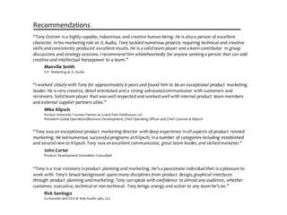 Manville  Smith
V.P.  Marketing  at  JL  Audio
Recommendations
“Tony  Ostrom  is  a  highly  capable,  industrious  and  creative  human  being.  He  is  also  a  person  of  excellent  
character.  In  his  marketing  role  at  JL  Audio,  Tony  tackled  numerous  projects  requiring  technical  and  creative  
skills  and  consistently  produced   excellent  results.  He  is  a  solid  team  player  and  a  keen  contributor   in  group  
discussions  and  strategy  sessions.  I  recommend  him  wholeheartedly  for  anyone  seeking  a  person  that  can  add  
creative  and  intellectual  horsepower  to  a  team.”
Rick  Santiago
Co-­‐founder  and  CEO  at  Indy  Audio  Labs,  LLC
“Tony  is  a  true  visionary  in  product   planning  and  marketing.  He's  a  passionate  individual  that  is  a  pleasure  to  
work  with.  Tony's  broad  background   spans  many  disciplines  from  product   design,  graphical  interfaces  
through   product   planning  and  marketing.  Tony  can  speak  with  confidence  to  almost  any  audience,  whether  
customer,  executive,  technical  or  non-­‐technical.  Tony  brings  energy  and  action  to  any  team  he's  on.”
John  Carter
Product  Development  Innovation  Consultant
“Tony  was  an  exceptional  product   marketing  director   with  deep  experience  in  all  aspects  of  product   related  
marketing.  He  led  numerous  successful  programs  at  Klipsch,  in  a  number  of  categories  including  established  
and  several  new  to  Klipsch.  Tony  was  an  excellent  communicator,  great  team  leader,  and  skilled  marketer.”
Mike  Klipsch
Purdue  University  Trustee;  Partner  at  Grand  Park  Fieldhouse,  LLC
President  Global  Operations/Business  Development,  Chief  Operating  Officer  and  Chief  Counsel  at  Klipsch
“I  worked  closely  with  Tony  for  approximately  6  years  and  found  him  to  be  an  exceptional  product   marketing  
leader.  He  is  very  creative,  detail  orientated  and  a  strong  advocate/communicator  with  customers  and  
reviewers.  Solid  team  player  that  was  well  respected  and  worked  well  with  internal  product   team  members  
and  external  supplier  partners  alike.”
 