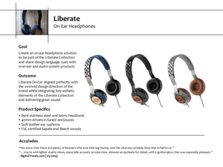 Liberate
On-­‐Ear  Headphones
Accolades
“We  know  that  there  are  plenty  of  listeners  who  love  that  big  thump,  and  the  Liberate  certainly  have  that  in  full  force.”
“…tracks  with  lighter  studio  mixes,  especially  acoustic  productions,  showed  an  aptitude  for  detail,  with  a  golden  glow  that  was  especially  pleasant.”
-­‐ DigitalTrends.com  [1/5/2014]
Goal
Create  an  on-­‐ear  headphone  solution  
to  be  part  of  the  Liberate  Collection  
and  share  design  language  cues  with  
over-­‐ear  and  audio  system  products
Outcome
Liberate  On-­‐Ear  aligned  perfectly  with  
the  evolved  design  direction  of  the  
brand  while  integrating   key  esthetic  
elements  of  the  Liberate  Collection  
and  delivering  great  sound
Product  Specifics
s Bent  stainless  steel  and  fabric  headband
s 40mm  drivers  in  tuned  enclosures
s Soft  leather  ear  cushions
s FSC-­‐certified  Sapele  and  Beech  woods
 