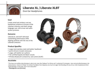Liberate  XL  /  Liberate  XLBT
Over-­‐Ear  Headphones
Accolades
“The  bass  is  incredible  when  listening   to  electronic  music  like  ‘Bullseye’  by  KDrew  and  ‘Lumberjack’  by  Samples.  I  also  noticed  while  listening  to  the  
classical  piece,  ‘Canon  in  D  Major’  by  Johann  Pachelbel,  the  string  bass  was  much  stronger  than  listening  with  any  of  our  other  headphones  which  
made  listening   to  the  music  much  more  enjoyable.”
-­‐ TheGadgeteer.com  [8/11/2015]
Goal
Create  wired  and  wireless  over-­‐ear  
headphone  solutions  to  be  part  of  the  
Liberate  Collection  and  share  design  
language  cues  with  on-­‐ear  and  audio  
system  products
Outcome
Liberate  XL  and  XLBT  delivered  
outstanding  performance  while  
aligning  perfectly  with  the  rest  of  the  
Liberate  Collection  
Product  Specifics
s Large,  bent  stainless  steel  and  leather  headband
s 40mm  drivers  in  tuned  enclosures
s Large,  soft  leather  ear  cushions
s FSC-­‐certified  Sapele  and  Beech  woods
s Wireless  Bluetooth  connectivity  and  control  (XLBT)
 