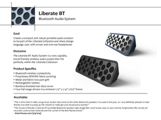 Liberate  BT
Bluetooth  Audio  System
Accolades
“The  truth  is  that  it  really  can  go  loud,  louder  than  some  of  the  other  Bluetooth  speakers  I've  used  in  the  past,  so  I  was  definitely  pleased  to  hear  
Marley  was  able  to  pump  up  the  volume  to  really  get  your  house  party  started.”
“The  House  of  Marley's  Liberate  BT  portable  Bluetooth  speaker  adds  design  flair,  loud  sound,  easy  to  use  controls,  long  battery  life,  sturdy  yet  
recycled  construction  materials  and  the  cachet  of  the  Bob  Marley  brand."
-­‐ SmartHouse.com  [9/9/2014]
Goal
Create  a  compact  and  robust  portable  audio  solution  
to  be  part  of  the  Liberate  Collection  and  share  design  
language  cues  with  on-­‐ear  and  over-­‐ear  headphones
Outcome
The  Liberate  BT  Audio  System  is  a  very  capable,  
travel-­‐friendly  wireless  audio  system  that  fits  
perfectly  within  the  Liberate  Collection
Product  Specifics
s Bluetooth  wireless  connectivity
s Proprietary  REWIND  fabric  covering
s Metal  and  fabric  two-­‐part  grill
s Rechargeable  battery
s Bamboo  branded  rear  deco  cover
s Four  full-­‐range  drivers  in  a  minimal  1.75”  x  2.9”  x  8.6”  frame
 