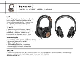 Legend  ANC
Over-­‐Ear  Active  Noise  Cancelling  Headphones
Accolades
“…the  acoustic  output  of  the  Legend  ANC's  large  and  powerful  speaker  drivers  is  nothing  short  of  phenomenal.  With  a  clear  and balanced  
equalization  these  headphones  will  definitely  satisfy  even  the  pickiest  of  audio  aficionados.”
-­‐ iPhoneLife.com  [8/10/2015]
Goal
Create  a  flagship  over-­‐ear  headphone  with  active  
noise  cancelling,  premium  materials,  unique  
styling  and  exceptional  comfort  that  aligns  with  
the  Legend  IE  premium  in-­‐ear  headphone
Outcome
A  beautifully  crafted  combination  of  wood,  
leather,  recycled  aluminum  and  electro-­‐acoustic  
engineering,   Legend  ANC  delivers  on  the  
promises  of  great  audio  and  stunning  looks
Product  Specifics
s Custom-­‐tuned  40mm  dynamic  neodymium  drivers
s Active  noise  cancelling  technology
s FSC-­‐certified  Sapele  wood
s Soft  leather  headband  and  ear  cushions
s Detachable  cable  with  cable  management
 