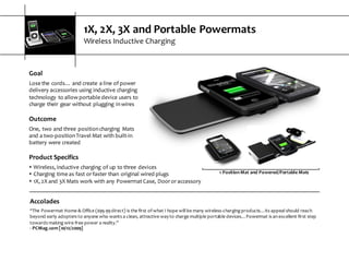 1X,  2X,  3X  and  Portable  Powermats
Wireless  Inductive  Charging
Goal
Lose  the  cords…  and  create  a  line  of  power  
delivery  accessories  using  inductive  charging  
technology  to  allow  portable  device  users  to  
charge  their  gear  without  plugging  in  wires
Outcome
One,  two  and  three  position  charging   Mats  
and  a  two-­‐position  Travel  Mat  with  built-­‐in  
battery  were  created
Accolades
“The  Powermat  Home  &  Office  ($99.99  direct)  is  the  first  of  what  I  hope  will  be  many  wireless-­‐charging  products…its  appeal  should  reach  
beyond  early  adopters  to  anyone  who  wants  a  clean,  attractive  way  to  charge  multiple  portable  devices…Powermat  is  an  excellent  first  step  
towards  making  wire-­‐free  power  a  reality.”
-­‐ PCMag.com  [10/12/2009]
1  Position  Mat  and  Powered/Portable  Mats
Product  Specifics
s Wireless,  inductive  charging  of  up  to  three  devices
s Charging  time  as  fast  or  faster  than  original  wired  plugs
s 1X,  2X  and  3X  Mats  work  with  any  Powermat  Case,  Door  or  accessory
 
