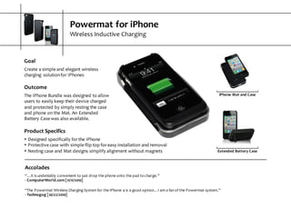 Powermat  for  iPhone
Wireless  Inductive  Charging
Accolades
“…it  is  undeniably  convenient  to  just  drop  the  phone  onto  the  pad  to  charge.”
-­‐ ComputerWorld.com  [11/11/2010]
“The  Powermat  Wireless  Charging  System  for  the  iPhone  4  is  a  good  option…I  am  a  fan  of  the  Powermat  system.”
-­‐ Technogog  [10/22/2010]
Extended  Battery  Case
iPhone  Mat  and  Case
Goal
Create  a  simple  and  elegant  wireless  
charging   solution  for  iPhones
Outcome
The  iPhone  Bundle  was  designed  to  allow  
users  to  easily  keep  their  device  charged  
and  protected  by  simply  resting  the  case  
and  phone  on  the  Mat.  An  Extended  
Battery  Case  was  also  available.
Product  Specifics
s Designed  specifically  for  the  iPhone
s Protective  case  with  simple  flip  top  for  easy  installation  and  removal
s Nesting  case  and  Mat  designs  simplify  alignment  without  magnets
 