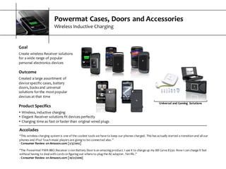 Powermat  Cases,  Doors  and  Accessories
Wireless  Inductive  Charging
Goal
Create  wireless  Receiver  solutions  
for  a  wide  range  of  popular  
personal  electronics  devices
Outcome
Created  a  large  assortment  of  
device  specific  cases,  battery  
doors,  backs  and  universal  
solutions  for  the  most  popular  
devices  at  that  time
Accolades
“This  wireless  charging  system  is  one  of  the  coolest  tools  we  have  to  keep  our  phones  charged.  This  has  actually  started  a  transition  and  all  our  
phones  and  IPod  Touch  music  players  are  going  to  be  connected  also.”
-­‐ Consumer  Review  on  Amazon.com  [2/3/2012]
“The  Powermat  PMR-­‐BBC1  Receiver  Li-­‐ion  Battery  Door  is  an  amazing  product.  I  use  it  to  charge  up  my  BB  Curve  8330.  Now  I  can  charge  it  fast  
without  having  to  deal  with  cords  or  figuring  out  where  to  plug  the  AC  adapter.  Terrific.”
-­‐ Consumer  Review  on  Amazon.com  [10/21/2010]
Universal  and  Gaming   Solutions
Product  Specifics
s Wireless,  inductive  charging
s Elegant  Receiver  solutions  fit  devices  perfectly
s Charging  time  as  fast  or  faster  than  original  wired  plugs
 
