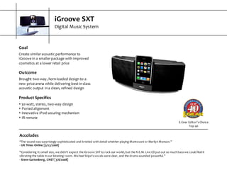 iGroove  SXT
Digital  Music  System
E-­‐Gear  Editor’s  Choice  
Top  40
Goal
Create  similar  acoustic  performance  to  
iGroove  in  a  smaller  package  with  improved  
cosmetics  at  a  lower  retail  price
Outcome
Brought  two-­‐way,  horn-­‐loaded  design  to  a  
new  price  arena  while  delivering  best-­‐in-­‐class  
acoustic  output  in  a  clean,  refined  design
Product  Specifics
s 30-­‐watt,  stereo,  two-­‐way  design
s Ported  alignment
s Innovative  iPod  securing  mechanism
s IR  remote
Accolades
“The  sound  was  surprisingly  sophisticated  and  bristled  with  detail  whether  playing  Mantovani  or  Marilyn  Manson.”
-­‐ UK  Times  Online  [3/23/2008]
“Considering  its  small  size,  we  didn't  expect  the  iGroove  SXT  to  rock  our  world,  but  the  R.E.M.  Live  CD  put  out  so  much  bass  we  could  feel  it  
vibrating  the  table  in  our  listening  room.  Michael  Stipe's  vocals  were  clear,  and  the  drums  sounded  powerful.”
-­‐ Steve  Guttenberg,  CNET  [3/6/2008]
 
