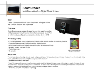 RoomGroove
MultiRoom  Wireless  Digital  Music  System
Electronic  House  2007  
Product  of  the  Year
Goal
Create  a  wireless  multiroom  audio  component  with  great  sound  
and  a  simple,  intuitive  user  experience
Outcome
RoomGroove  was  an  outstanding  performer  that  could  be  used  as  
a  fully  independent  multiroom  system  when  connected  to  an  iPod  
or  other  input  as  well  as  a  room  extension  for  the  CS-­‐700  HTiB
Product  Specifics
s CD  quality  wireless  audio  transmission  to/from  other  RoomGrooves  or  from  CS-­‐700  HTiB
s Control  of  transmitting  iPod  from  remote  RoomGrooves
s Innovative  hidden  iPod  dock  drawer  with  touch  sensor  Klipsch  logo
s 40-­‐watt,  stereo,  two-­‐way  design
s Ported  alignment
s IR  remote
Accolades
“  ...  the  RoomGroove  has  a  big,  dynamic  sound,  with  powerful  bass…  We  listened  up  close,  within  2  or  3  feet,  and  from  the  other  side  of  the  
room,  and  the  RoomGroove  sounded  fine  at  any  reasonable  distance.”
-­‐ Steve  Guttenberg,  CNET  [3/10/2008]
“One  of  the  biggest  selling  points  of  the  RoomGroove  is  its  simplicity.  I  plugged  it  in  and  was  up  and  running  in  a  couple  of minutes-­‐-­‐far  and  
away  the  record  among  the  wireless  products  I've  tested…  In  several  weeks  of  testing,  I  never  noticed  any  interference  or  compromises  in  
the  sound  quality,  which  was  equally  good  in  both  the  transmitting  and  receiving  speakers.”
-­‐ Christopher  Jones,  The  Perfect  Vision  [10/1/2007]
 