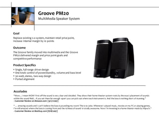 Groove  PM20
MultiMedia  Speaker  System
Goal
Replace  existing  2.o  system,  maintain  retail  price  point,  
increase  internal  margin  by  10  points
Outcome
The  Groove  family  moved  into  multimedia  and  the  Groove  
PM20  delivered  margin  and  price  point  goals  and  
competitive  performance
Product  Specifics
s Single,  full-­‐range  driver  design
s One  knob  control  of  power/standby,  volume  and  bass  level
s 30-­‐watt,  stereo,  two-­‐way  design
s Ported  alignment
Accolades
“Wow…I  mean  WOW!  First  off  the  sound  is  very  clear  and  detailed.  They  show  their  home  theater  system  roots  by  the  exact  placement  of  sounds  
within  the  sound  field…if  you  set  them  far  enough   apart  you  can  pick  out  where  each  instrument  is.  And  the  bass  is  nothing  short of  stunning.”
-­‐ Customer  Review  on  Amazon.com   [9/27/2007]
“  …  amazing  sounds  and  I  can’t  believe  the  bass  is  pounding  my  room!  This  is  no  joke.  Whenever  I  played  music,  movies  on  my  PC  or  playing  games,  
I’m  still  amazed  where  the  bass  is  coming  from  and  the  richness  of  sound  is  totally  awesome.  Now  I’m  investing  in  a  home  theater made  by  Klipsch.”  
-­‐ Customer  Review  on  Bestbuy.com  [8/18/2007]
 