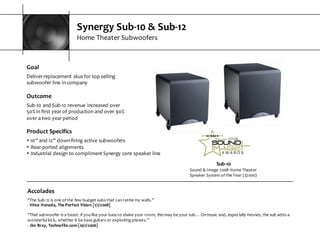 Synergy  Sub-­‐10  &  Sub-­‐12
Home  Theater  Subwoofers
Sub-­‐10
Sound  &  Image  2008  Home  Theater  
Speaker  System  of  the  Year  ($2000)
Goal
Deliver  replacement  skus  for  top  selling  
subwoofer  line  in  company
Outcome
Sub-­‐10  and  Sub-­‐12  revenue  increased  over  
50%  in  first  year  of  production  and  over  90%  
over  a  two  year  period
Accolades
“The  Sub-­‐12  is  one  of  the  few  budget  subs  that  can  rattle  my  walls.”  
-­‐ Vince  Hanada,  The  Perfect  Vision  [1/1/2008]
“That  subwoofer  is  a  beast:  if  you  like  your  bass  to  shake  your  room,  this  may  be  your  sub…  On  music  and,  especially  movies,  the sub  adds  a  
wonderful  kick,  whether  it  be  bass  guitars  or  exploding  planets.”
-­‐ Jim  Bray,  Technofile.com  [10/1/2006]
Product  Specifics
s 10”  and  12”  down-­‐firing  active  subwoofers
s Rear-­‐ported  alignments
s Industrial  design  to  compliment  Synergy  core  speaker  line
 