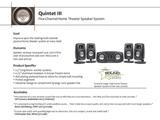 Quintet  III
Five-­‐Channel  Home  Theater  Speaker  System
Goal
Improve  upon  the  leading  multi-­‐channel  
passive  home  theater  system  at  mass  retail
Outcome
Quintet  revenue  increased  over  70%  in  first  
year  of  production  and  over  180%  over  a  
two  year  period
Sound  &  Image  2008  Home  Theater  
Speaker  System  of  the  Year  ($2000)
Product  Specifics
s 3.5”  long-­‐throw  woofer  systems
s 0.75”  aluminum  tweeters  in  60x90  Tractrix  horns
s Articulating  pedestal  base  to  allow  for  simple  wall  mounting
s Ported  alignment
s Industrial  design  to  compliment  Synergy  core  speaker  line
Accolades
“We  experienced  a  very  dynamic  sound  that  was  as  effortless  as  it  was  impressive…  We  think  you'll  be  surprised  at  what  you  hear.”
-­‐ Jeff  Lawson,  Audioholics.com  [11/28/2007]
“It’s  amazing  how  big  the  Klipsch’s  small  satellites  sound…  Their  treble  has  an  open  quality  and  clarity  that  we  associate  with  much  larger  speakers.”
-­‐ Steve  Guttenberg,  CNET.com  [5/1/2006]
“Crystal-­‐clear  audio  with  sparkling  highs  and  no  distortion.  Sats  are  compact,  sturdy  and  solidly  built.”
-­‐ Christopher  Null,  Wired  [3/1/2006]
 