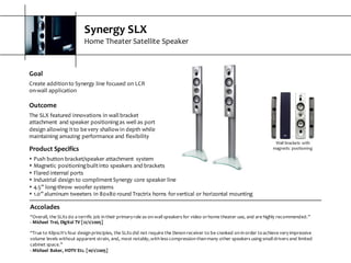 Synergy  SLX
Home  Theater  Satellite  Speaker
Goal
Create  addition  to  Synergy  line  focused  on  LCR  
on-­‐wall  application
Outcome
The  SLX  featured  innovations  in  wall  bracket  
attachment   and  speaker  positioning  as  well  as  port  
design  allowing  it  to  be  very  shallow  in  depth  while  
maintaining  amazing  performance  and  flexibility
Wall  brackets  with  
magnetic  positioningProduct  Specifics
s Push  button  bracket/speaker  attachment   system
s Magnetic  positioning  built  into  speakers  and  brackets
s Flared  internal  ports
s Industrial  design  to  compliment  Synergy  core  speaker  line
s 4.5”  long-­‐throw  woofer  systems
s 1.0”  aluminum  tweeters  in  80x80  round  Tractrix  horns  for  vertical  or  horizontal  mounting
Accolades
“Overall,  the  SLXs  do  a  terrific  job  in  their  primary  role  as  on-­‐wall  speakers  for  video  or  home  theater  use,  and  are  highly  recommended.”  
-­‐ Michael  Trei,  Digital  TV  [12/1/2005]
“True  to  Klipsch's  four  design  principles,  the  SLXs  did  not  require  the  Denon  receiver  to  be  cranked  on  in  order  to  achieve  veryimpressive  
volume  levels  without  apparent  strain,  and,  most  notably,  with  less  compression  than  many  other  speakers  using  small  drivers  and limited  
cabinet  space.”  
-­‐ Michael  Baker,  HDTV  Etc.  [10/1/2005]
 